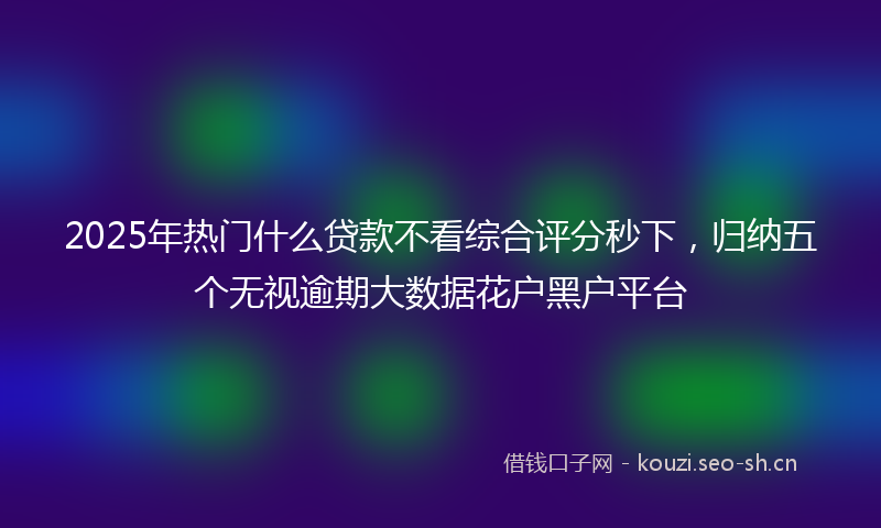 2025年热门什么贷款不看综合评分秒下，归纳五个无视逾期大数据花户黑户平台