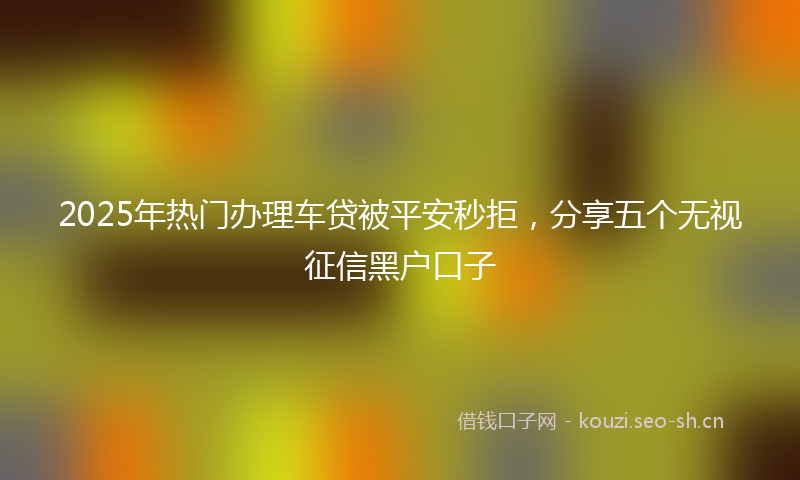 2025年热门办理车贷被平安秒拒，分享五个无视征信黑户口子