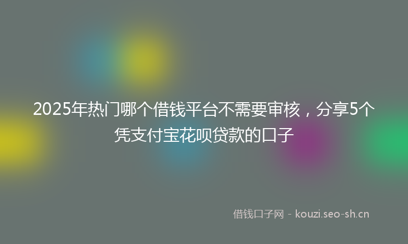2025年热门哪个借钱平台不需要审核，分享5个凭支付宝花呗贷款的口子