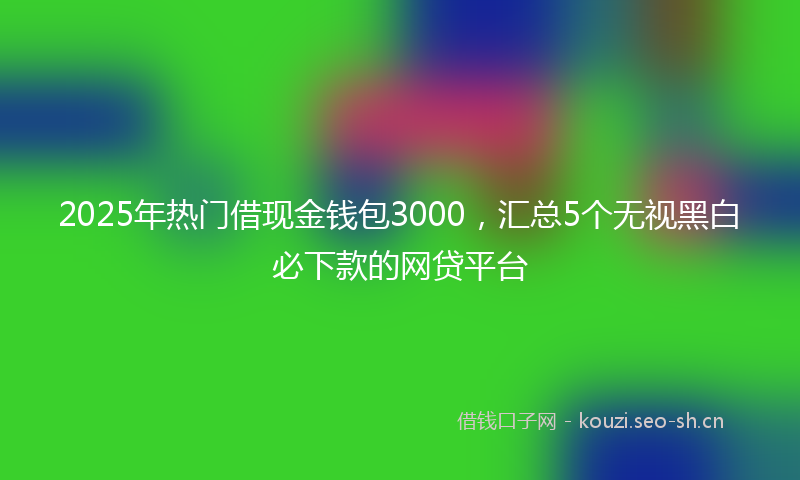 2025年热门借现金钱包3000，汇总5个无视黑白必下款的网贷平台