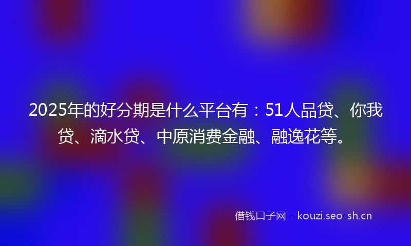 2025年的好分期是什么平台有：51人品贷、你我贷、滴水贷、中原消费金融、融逸花等。