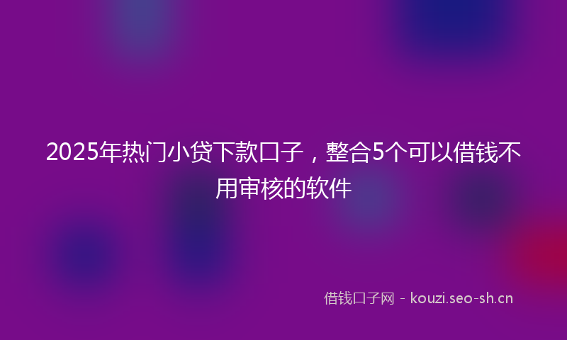 2025年热门小贷下款口子，整合5个可以借钱不用审核的软件