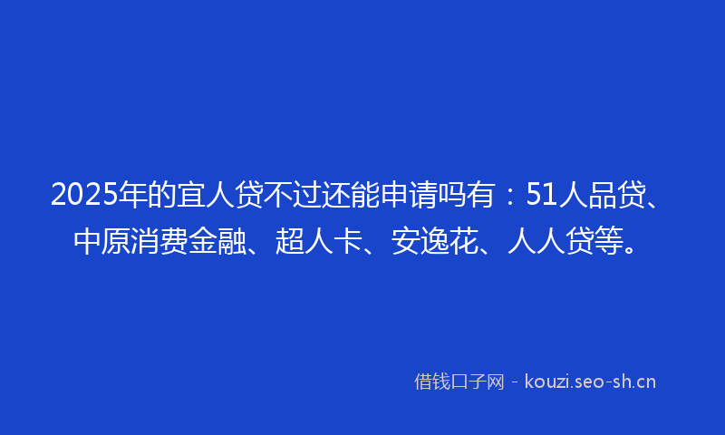 2025年的宜人贷不过还能申请吗有：51人品贷、中原消费金融、超人卡、安逸花、人人贷等。