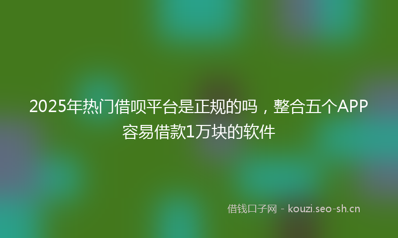 2025年热门借呗平台是正规的吗，整合五个APP容易借款1万块的软件