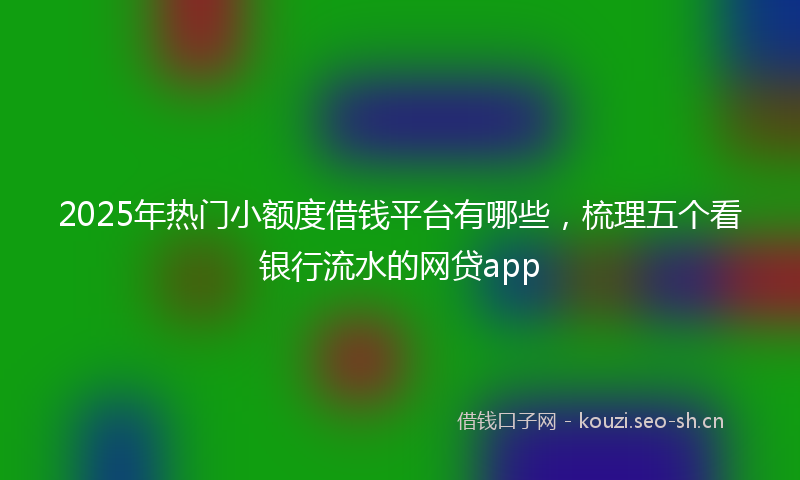 2025年热门小额度借钱平台有哪些，梳理五个看银行流水的网贷app