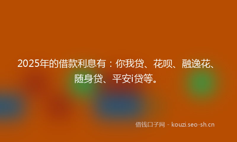 2025年的借款利息有：你我贷、花呗、融逸花、随身贷、平安i贷等。
