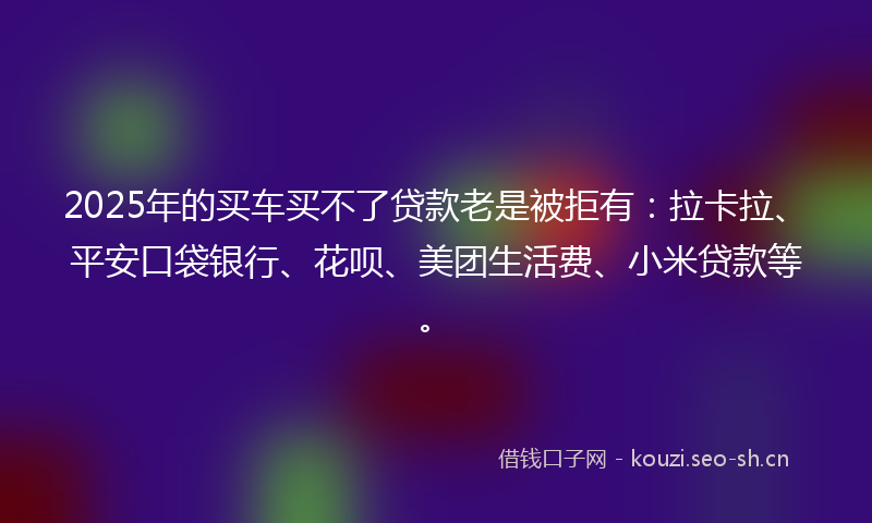 2025年的买车买不了贷款老是被拒有：拉卡拉、平安口袋银行、花呗、美团生活费、小米贷款等。