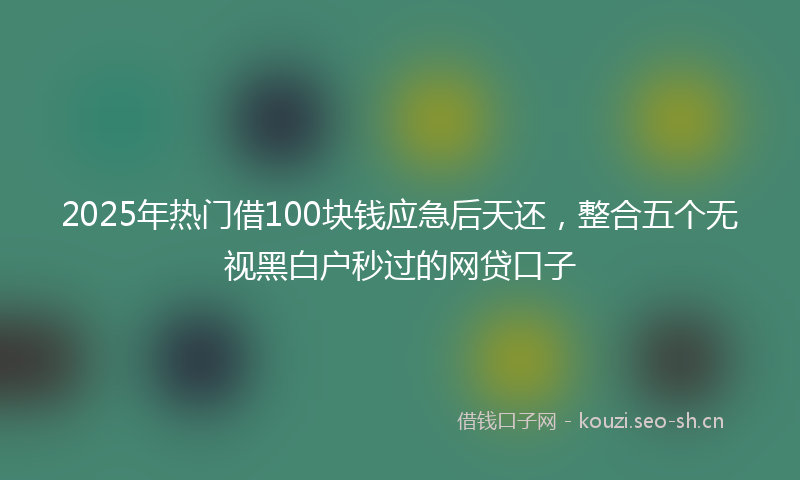 2025年热门借100块钱应急后天还，整合五个无视黑白户秒过的网贷口子