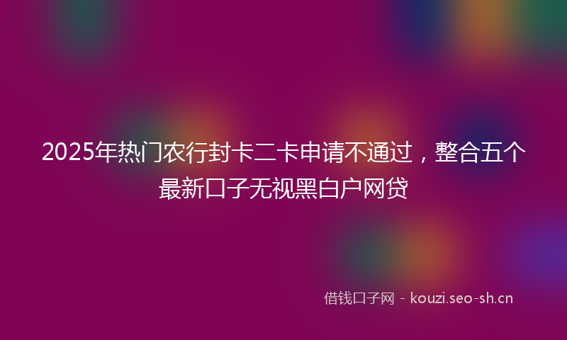 2025年热门农行封卡二卡申请不通过,整合五个最新口子无视黑白户网贷