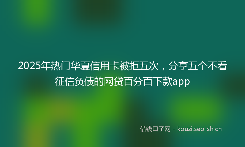 2025年热门华夏信用卡被拒五次，分享五个不看征信负债的网贷百分百下款app