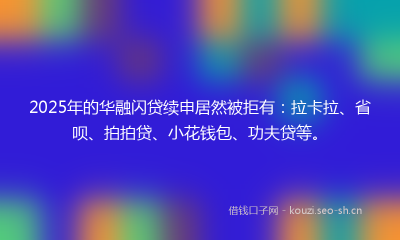 2025年的华融闪贷续申居然被拒有：拉卡拉、省呗、拍拍贷、小花钱包、功夫贷等。