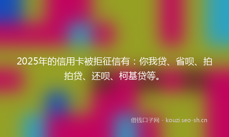 2025年的信用卡被拒征信有：你我贷、省呗、拍拍贷、还呗、柯基贷等。