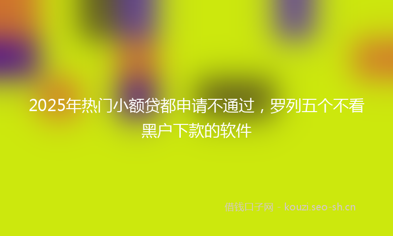2025年热门小额贷都申请不通过，罗列五个不看黑户下款的软件