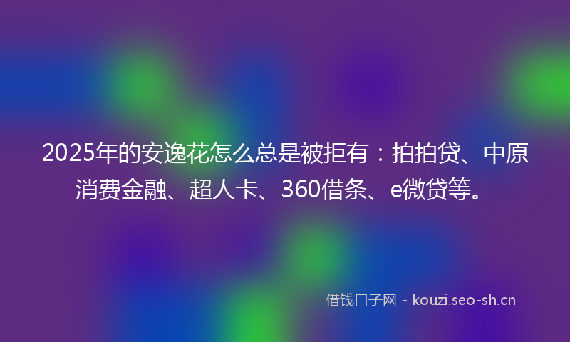 2025年的安逸花怎么总是被拒有：拍拍贷、中原消费金融、超人卡、360借条、e微贷等。