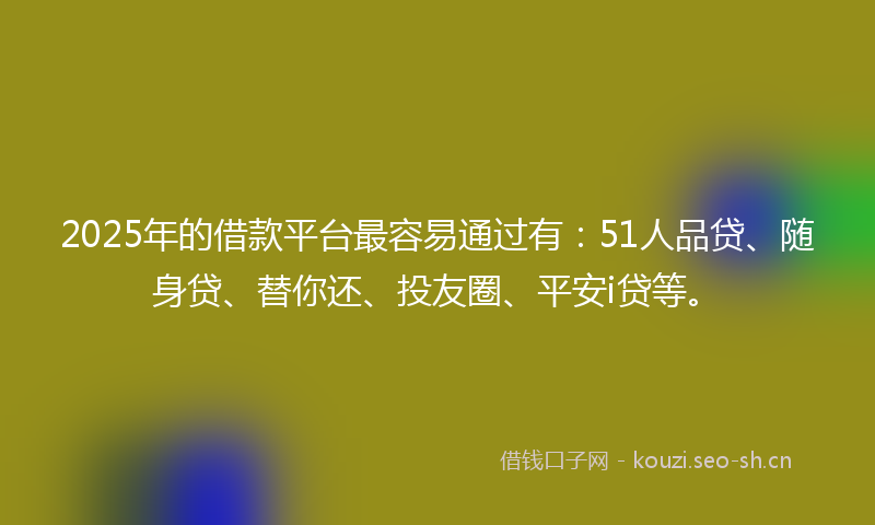 2025年的借款平台最容易通过有：51人品贷、随身贷、替你还、投友圈、平安i贷等。