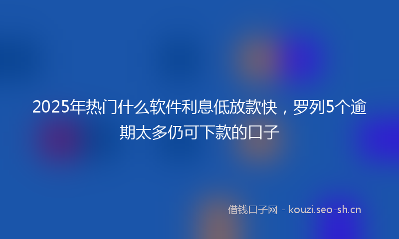 2025年热门什么软件利息低放款快，罗列5个逾期太多仍可下款的口子