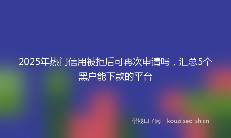 2025年热门信用被拒后可再次申请吗，汇总5个黑户能下款的平台
