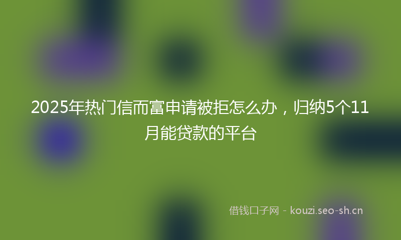 2025年热门信而富申请被拒怎么办，归纳5个11月能贷款的平台