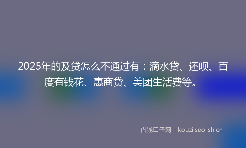 2025年的及贷怎么不通过有：滴水贷、还呗、百度有钱花、惠商贷、美团生活费等。