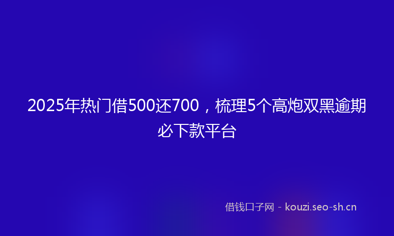 2025年热门借500还700，梳理5个高炮双黑逾期必下款平台