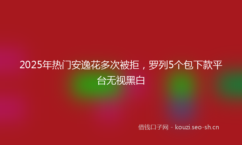 2025年热门安逸花多次被拒，罗列5个包下款平台无视黑白