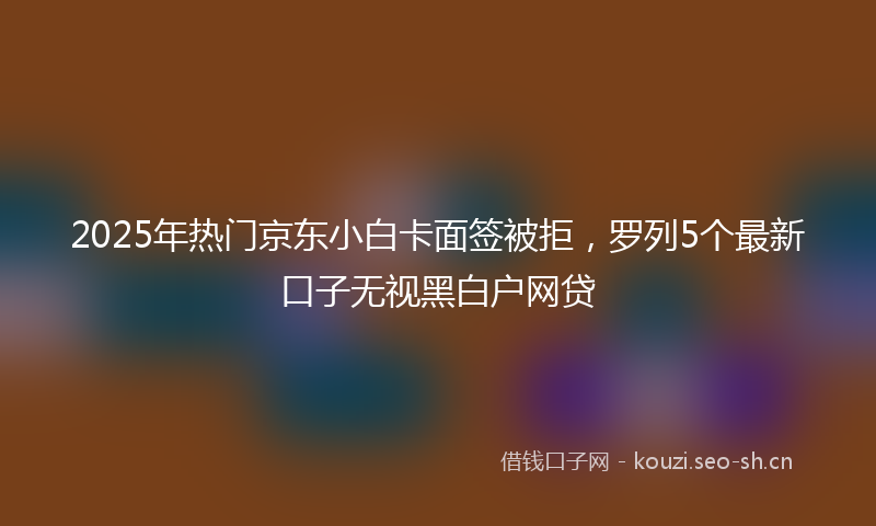 2025年热门京东小白卡面签被拒，罗列5个最新口子无视黑白户网贷