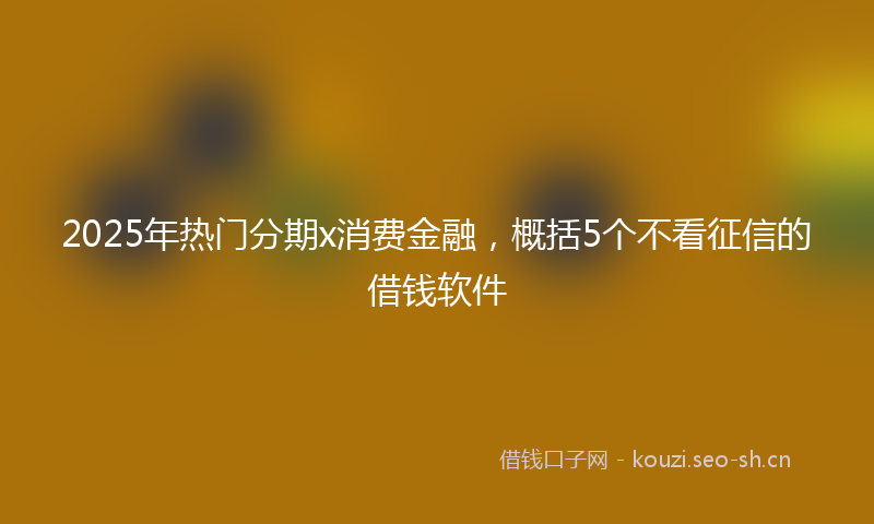 2025年热门分期x消费金融，概括5个不看征信的借钱软件