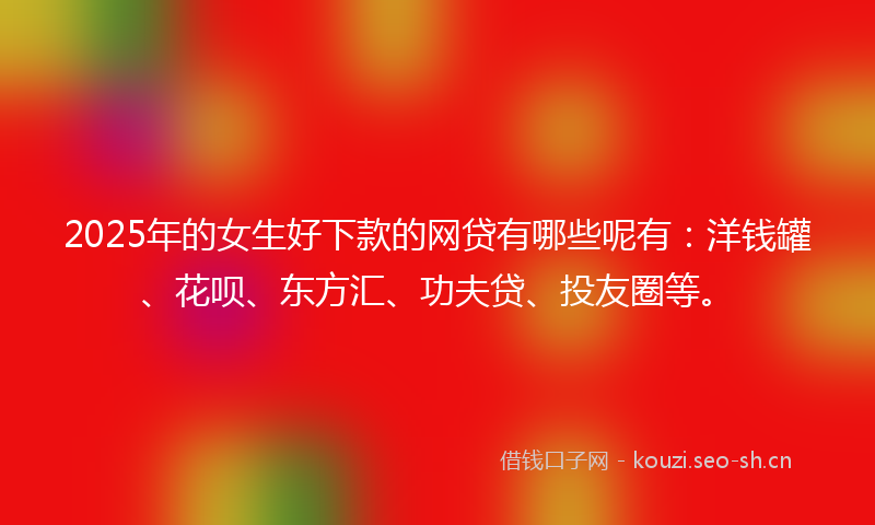 2025年的女生好下款的网贷有哪些呢有：洋钱罐、花呗、东方汇、功夫贷、投友圈等。