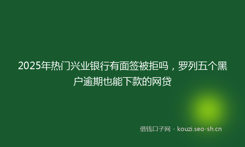 2025年热门兴业银行有面签被拒吗,罗列五个黑户逾期也能下款的网贷