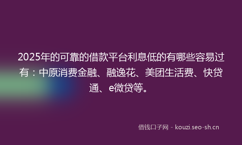 2025年的可靠的借款平台利息低的有哪些容易过有：中原消费金融、融逸花、美团生活费、快贷通、e微贷等。