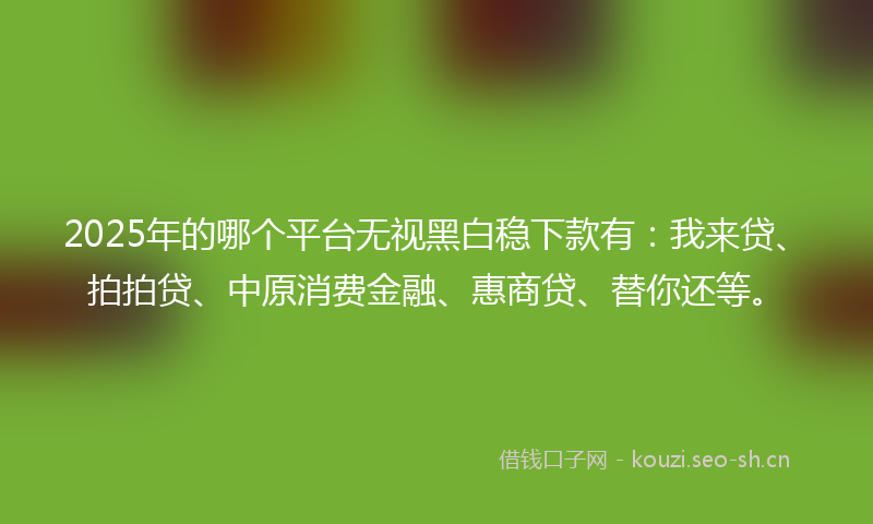 2025年的哪个平台无视黑白稳下款有：我来贷、拍拍贷、中原消费金融、惠商贷、替你还等。