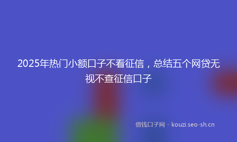 2025年热门小额口子不看征信,总结五个网贷无视不查征信口子