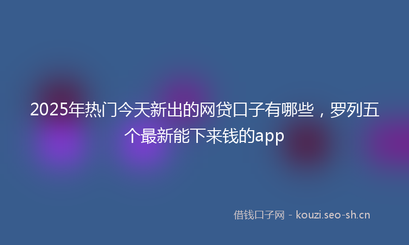 2025年热门今天新出的网贷口子有哪些，罗列五个最新能下来钱的app