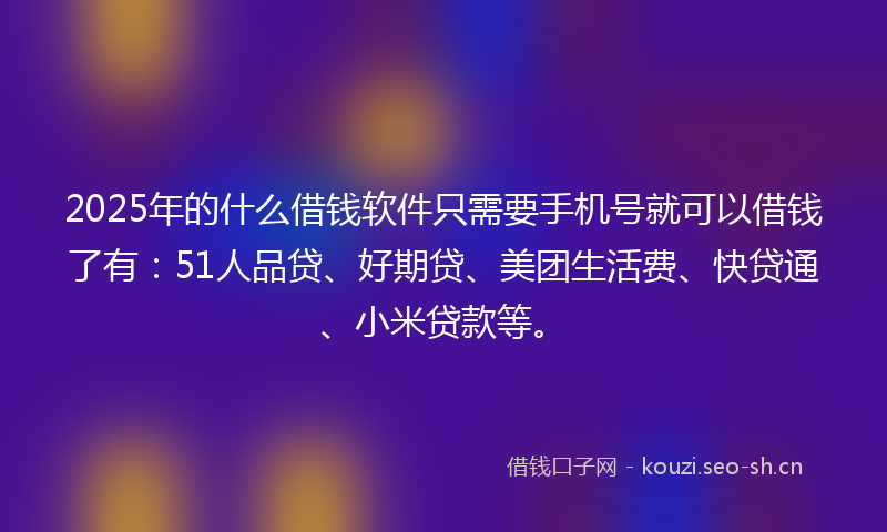 2025年的什么借钱软件只需要手机号就可以借钱了有：51人品贷、好期贷、美团生活费、快贷通、小米贷款等。