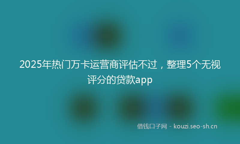 2025年热门万卡运营商评估不过，整理5个无视评分的贷款app