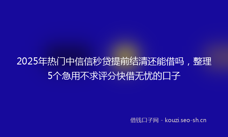 2025年热门中信信秒贷提前结清还能借吗，整理5个急用不求评分快借无忧的口子