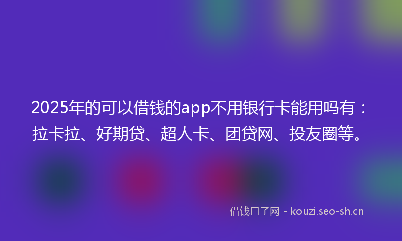 2025年的可以借钱的app不用银行卡能用吗有：拉卡拉、好期贷、超人卡、团贷网、投友圈等。