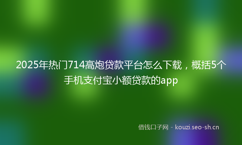 2025年热门714高炮贷款平台怎么下载，概括5个手机支付宝小额贷款的app