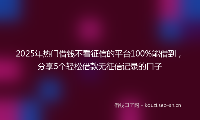 2025年热门借钱不看征信的平台100%能借到，分享5个轻松借款无征信记录的口子