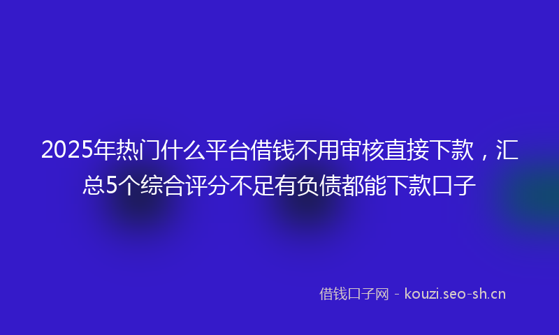 2025年热门什么平台借钱不用审核直接下款，汇总5个综合评分不足有负债都能下款口子