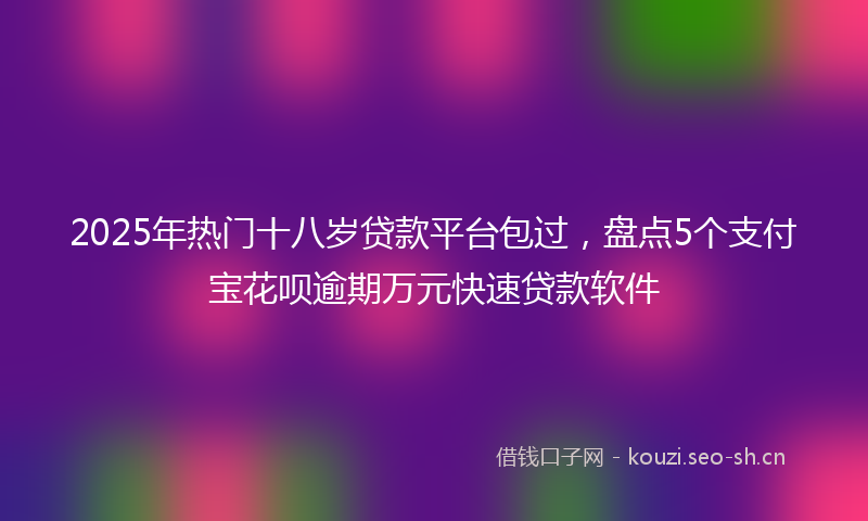 2025年热门十八岁贷款平台包过，盘点5个支付宝花呗逾期万元快速贷款软件