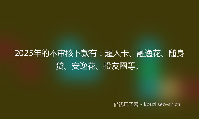 2025年的不审核下款有：超人卡、融逸花、随身贷、安逸花、投友圈等。