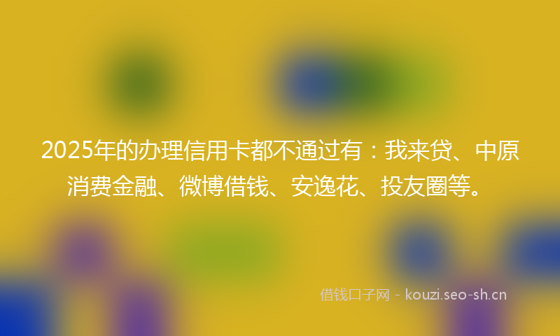 2025年的办理信用卡都不通过有：我来贷、中原消费金融、微博借钱、安逸花、投友圈等。