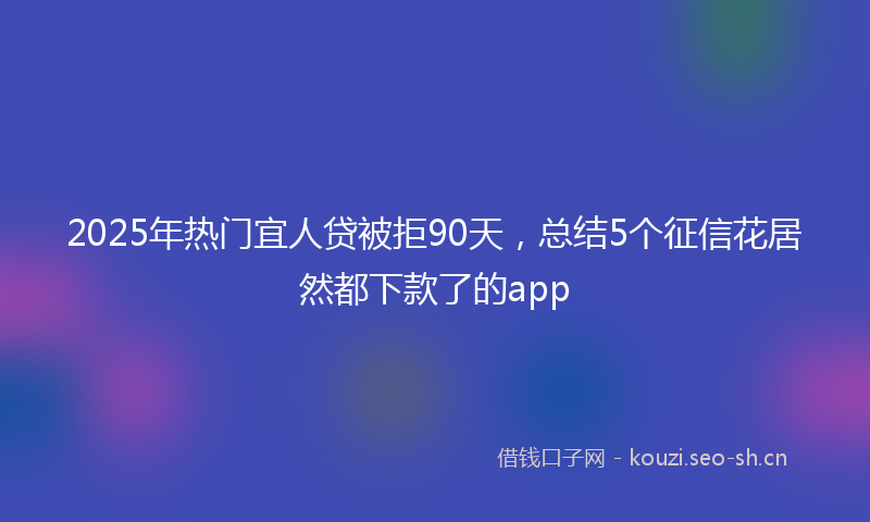 2025年热门宜人贷被拒90天，总结5个征信花居然都下款了的app