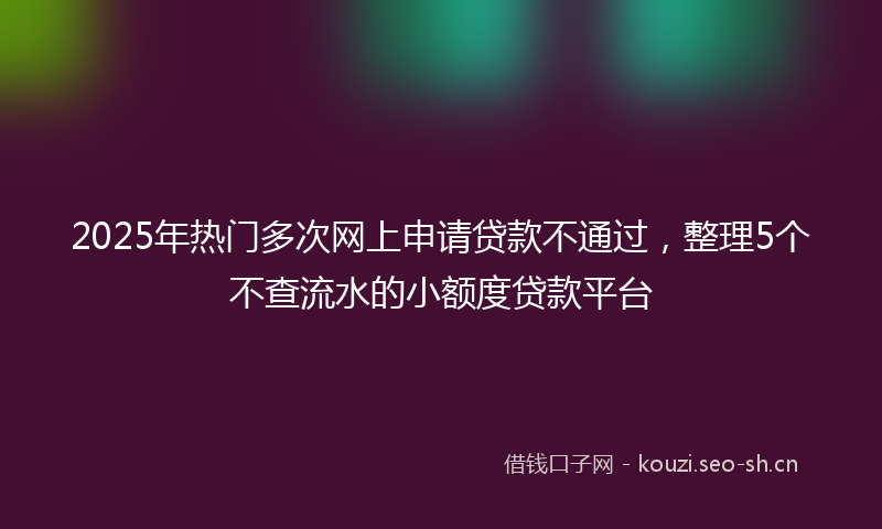 2025年热门多次网上申请贷款不通过，整理5个不查流水的小额度贷款平台