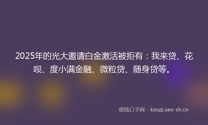 2025年的光大邀请白金激活被拒有：我来贷、花呗、度小满金融、微粒贷、随身贷等。