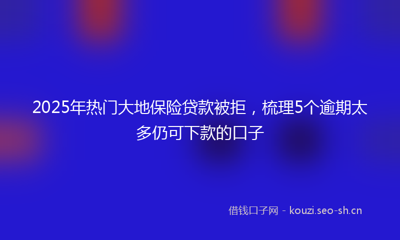 2025年热门大地保险贷款被拒，梳理5个逾期太多仍可下款的口子