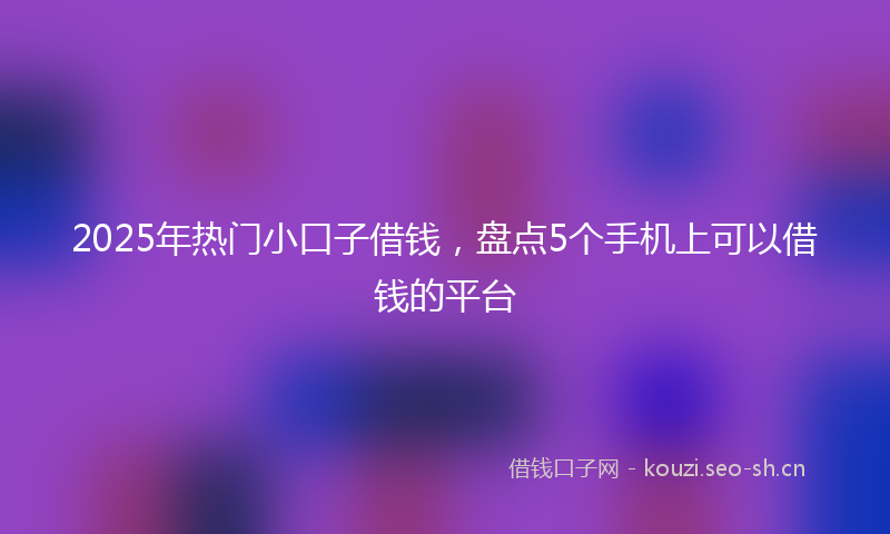 2025年热门小口子借钱，盘点5个手机上可以借钱的平台