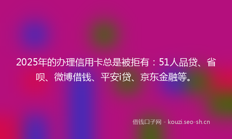 2025年的办理信用卡总是被拒有：51人品贷、省呗、微博借钱、平安i贷、京东金融等。