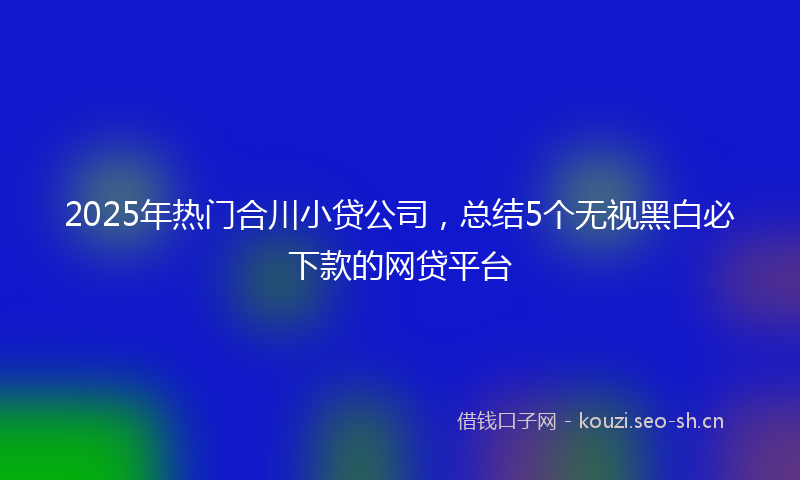 2025年热门合川小贷公司，总结5个无视黑白必下款的网贷平台